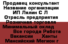 Продавец-консультант › Название организации ­ ИП Лялин С.Л. › Отрасль предприятия ­ Розничная торговля › Минимальный оклад ­ 22 000 - Все города Работа » Вакансии   . Ханты-Мансийский,Мегион г.